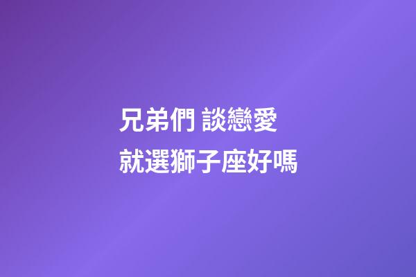 兄弟們 談戀愛就選獅子座好嗎-第1張-星座運勢-玄機派